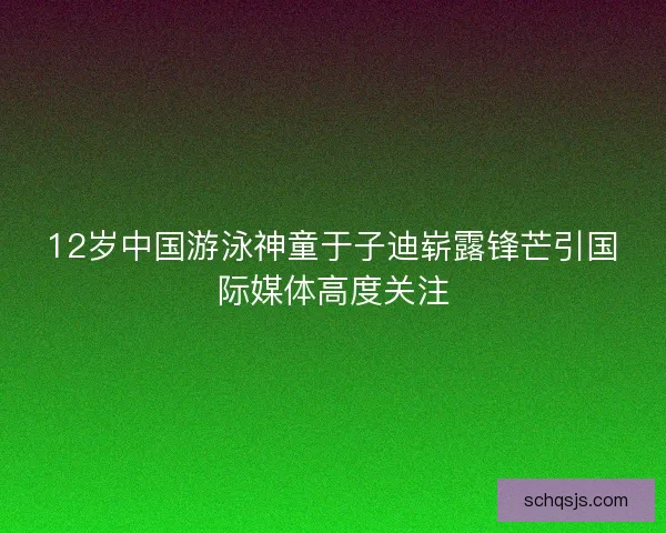 12岁中国游泳神童于子迪崭露锋芒引国际媒体高度关注