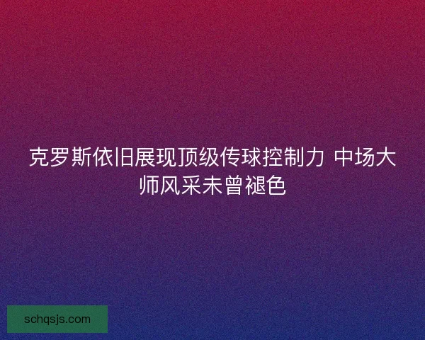 克罗斯依旧展现顶级传球控制力 中场大师风采未曾褪色