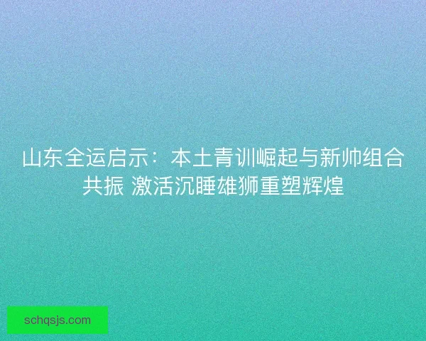 山东全运启示：本土青训崛起与新帅组合共振 激活沉睡雄狮重塑辉煌