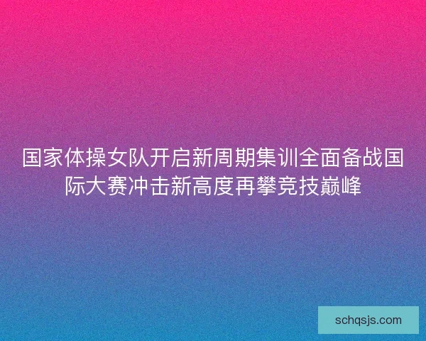 国家体操女队开启新周期集训全面备战国际大赛冲击新高度再攀竞技巅峰
