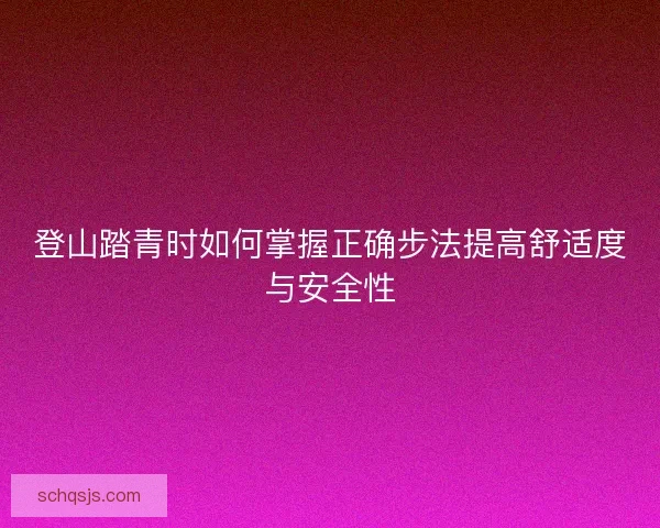 登山踏青时如何掌握正确步法提高舒适度与安全性