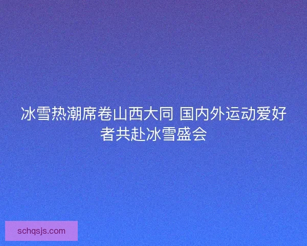 冰雪热潮席卷山西大同 国内外运动爱好者共赴冰雪盛会