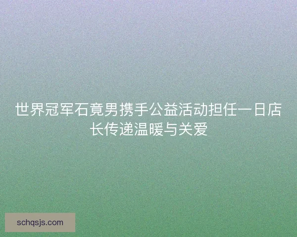 世界冠军石竟男携手公益活动担任一日店长传递温暖与关爱
