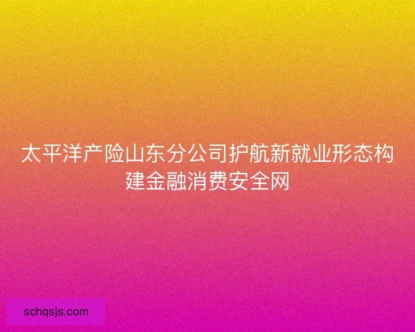 太平洋产险山东分公司护航新就业形态构建金融消费安全网