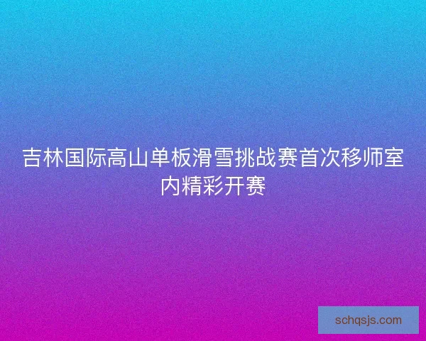 吉林国际高山单板滑雪挑战赛首次移师室内精彩开赛
