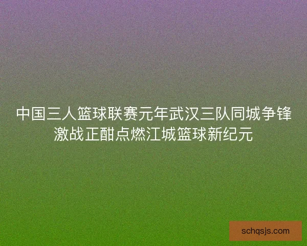 中国三人篮球联赛元年武汉三队同城争锋激战正酣点燃江城篮球新纪元