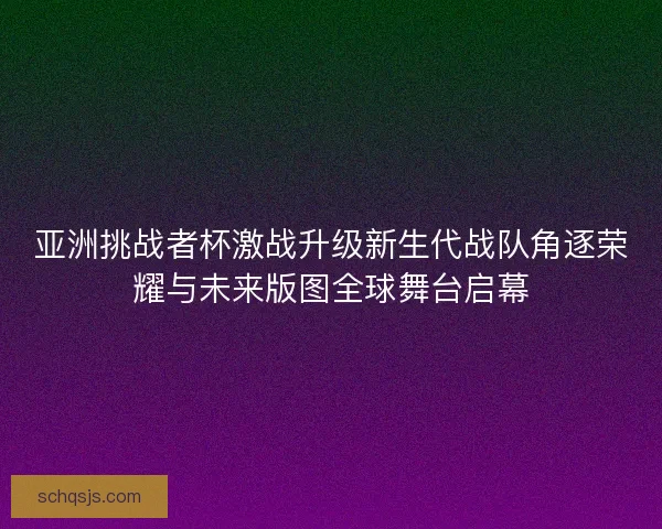 亚洲挑战者杯激战升级新生代战队角逐荣耀与未来版图全球舞台启幕