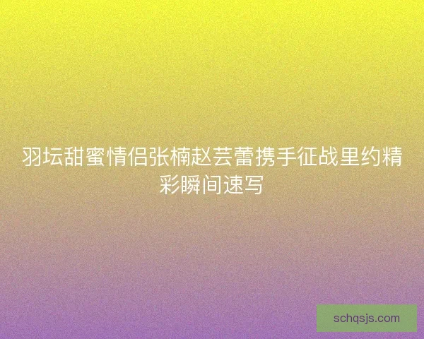 羽坛甜蜜情侣张楠赵芸蕾携手征战里约精彩瞬间速写